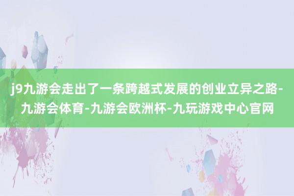 j9九游会走出了一条跨越式发展的创业立异之路-九游会体育-九游会欧洲杯-九玩游戏中心官网