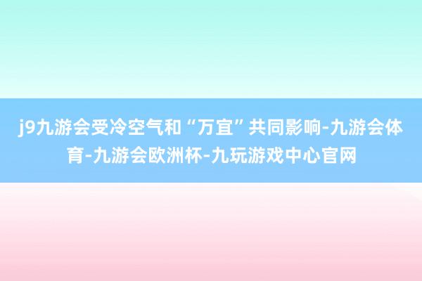 j9九游会受冷空气和“万宜”共同影响-九游会体育-九游会欧洲杯-九玩游戏中心官网