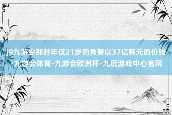 j9九游会那时年仅21岁的秀智以37亿韩元的价钱-九游会体育-九游会欧洲杯-九玩游戏中心官网