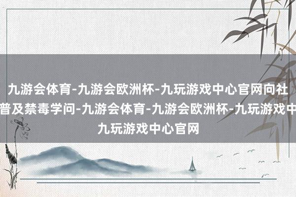 九游会体育-九游会欧洲杯-九玩游戏中心官网向社区住户普及禁毒学问-九游会体育-九游会欧洲杯-九玩游戏中心官网