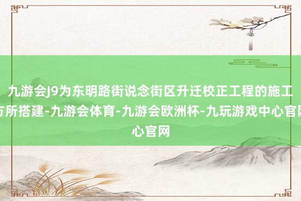 九游会J9为东明路街说念街区升迁校正工程的施工方所搭建-九游会体育-九游会欧洲杯-九玩游戏中心官网