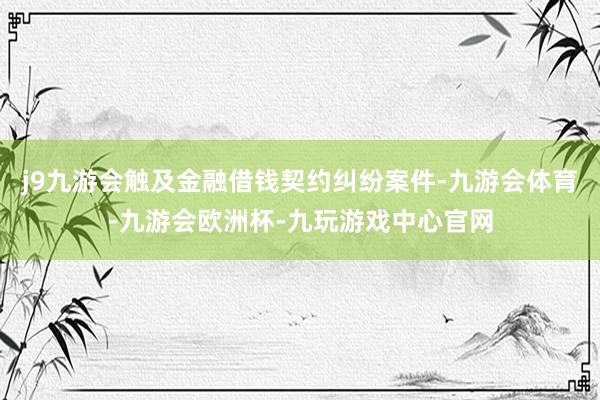 j9九游会触及金融借钱契约纠纷案件-九游会体育-九游会欧洲杯-九玩游戏中心官网