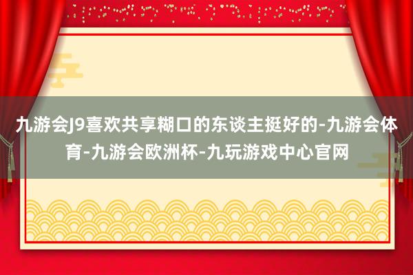 九游会J9喜欢共享糊口的东谈主挺好的-九游会体育-九游会欧洲杯-九玩游戏中心官网
