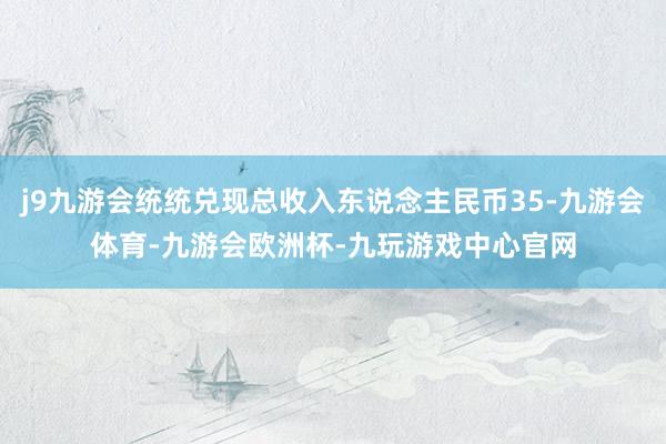 j9九游会统统兑现总收入东说念主民币35-九游会体育-九游会欧洲杯-九玩游戏中心官网