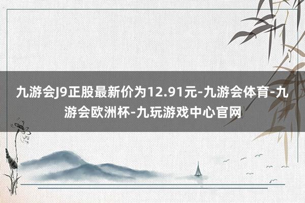 九游会J9正股最新价为12.91元-九游会体育-九游会欧洲杯-九玩游戏中心官网