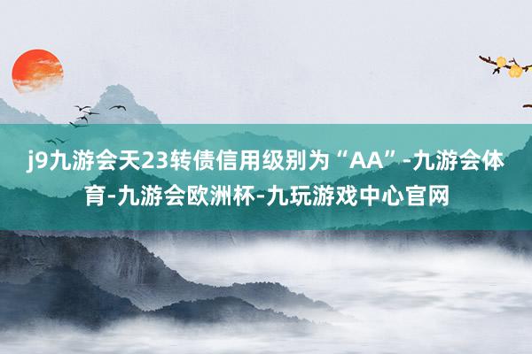 j9九游会天23转债信用级别为“AA”-九游会体育-九游会欧洲杯-九玩游戏中心官网