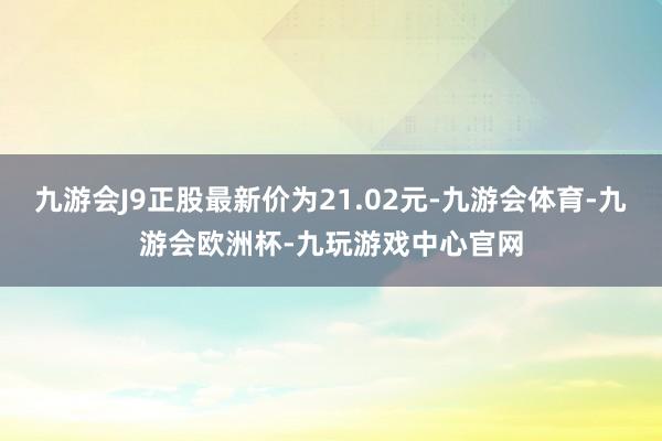 九游会J9正股最新价为21.02元-九游会体育-九游会欧洲杯-九玩游戏中心官网