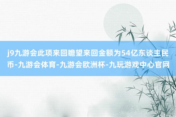 j9九游会此项来回瞻望来回金额为54亿东谈主民币-九游会体育-九游会欧洲杯-九玩游戏中心官网