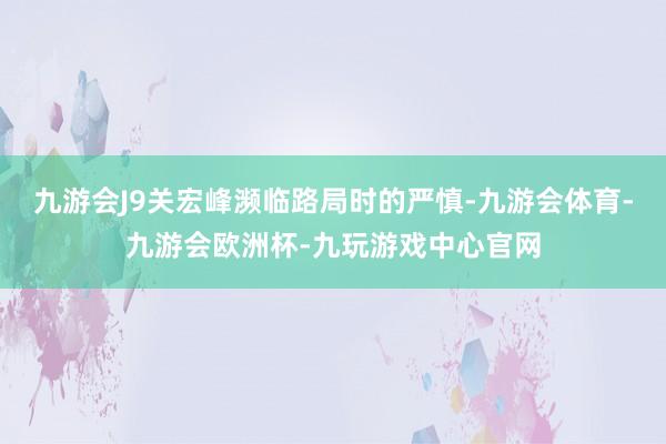 九游会J9关宏峰濒临路局时的严慎-九游会体育-九游会欧洲杯-九玩游戏中心官网