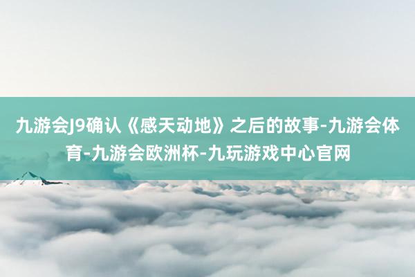 九游会J9确认《感天动地》之后的故事-九游会体育-九游会欧洲杯-九玩游戏中心官网
