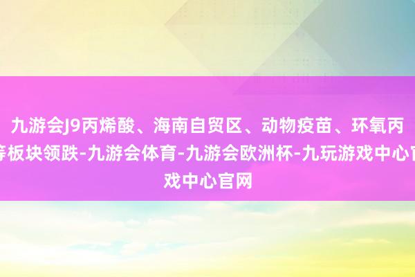 九游会J9丙烯酸、海南自贸区、动物疫苗、环氧丙烷等板块领跌-九游会体育-九游会欧洲杯-九玩游戏中心官网