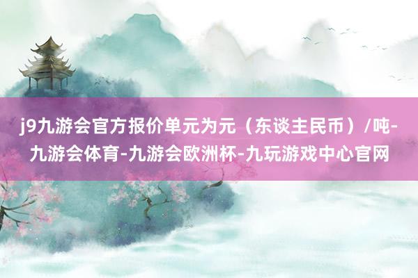 j9九游会官方报价单元为元（东谈主民币）/吨-九游会体育-九游会欧洲杯-九玩游戏中心官网