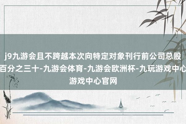 j9九游会且不跨越本次向特定对象刊行前公司总股本的百分之三十-九游会体育-九游会欧洲杯-九玩游戏中心官网