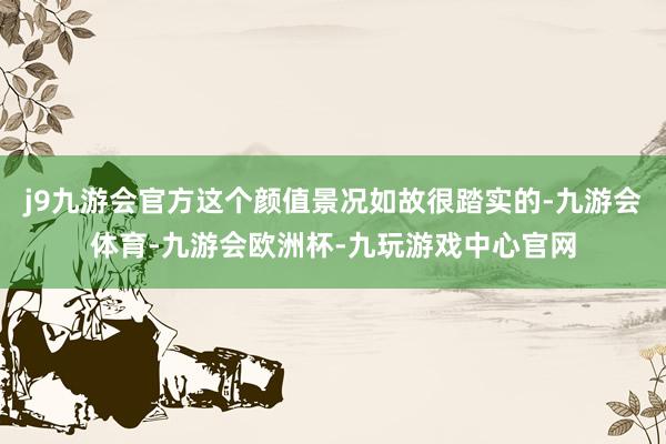 j9九游会官方这个颜值景况如故很踏实的-九游会体育-九游会欧洲杯-九玩游戏中心官网