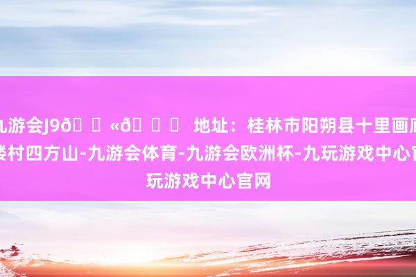九游会J9👫📍 地址：桂林市阳朔县十里画廊凤楼村四方山-九游会体育-九游会欧洲杯-九玩游戏中心官网