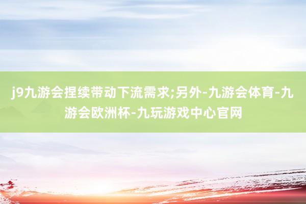 j9九游会捏续带动下流需求;另外-九游会体育-九游会欧洲杯-九玩游戏中心官网
