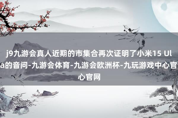 j9九游会真人近期的市集合再次证明了小米15 Ultra的音问-九游会体育-九游会欧洲杯-九玩游戏中心官网