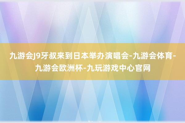 九游会J9牙叔来到日本举办演唱会-九游会体育-九游会欧洲杯-九玩游戏中心官网