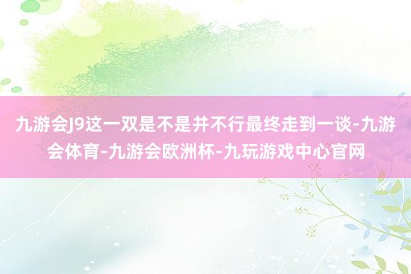 九游会J9这一双是不是并不行最终走到一谈-九游会体育-九游会欧洲杯-九玩游戏中心官网
