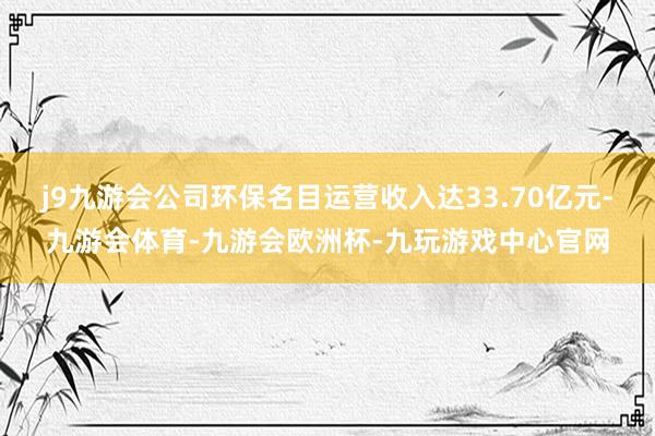 j9九游会公司环保名目运营收入达33.70亿元-九游会体育-九游会欧洲杯-九玩游戏中心官网