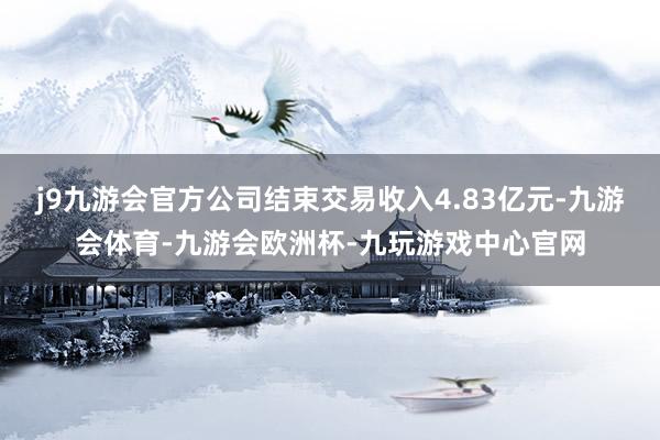 j9九游会官方公司结束交易收入4.83亿元-九游会体育-九游会欧洲杯-九玩游戏中心官网