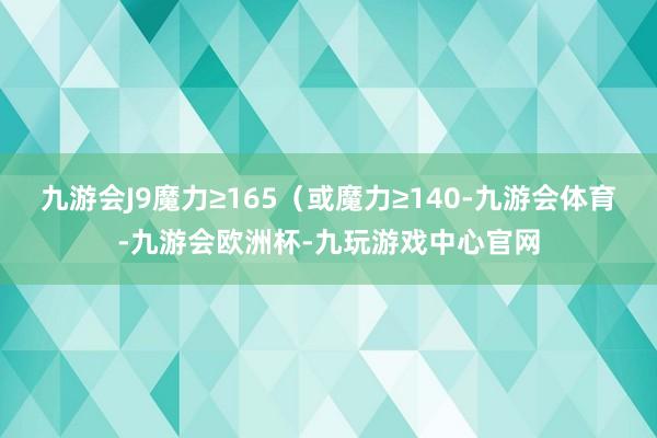 九游会J9魔力≥165（或魔力≥140-九游会体育-九游会欧洲杯-九玩游戏中心官网