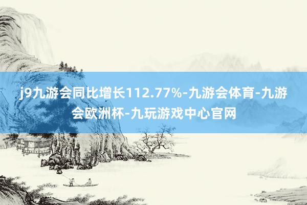 j9九游会同比增长112.77%-九游会体育-九游会欧洲杯-九玩游戏中心官网
