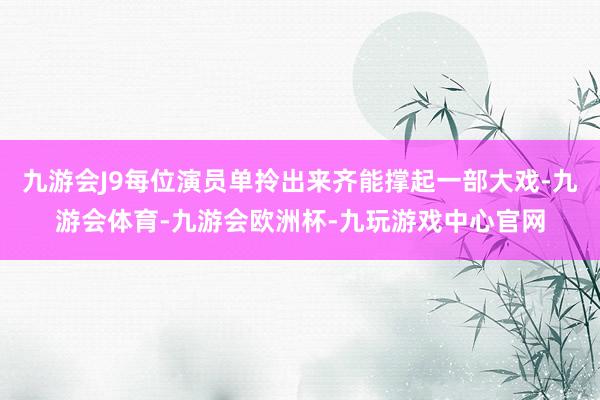 九游会J9每位演员单拎出来齐能撑起一部大戏-九游会体育-九游会欧洲杯-九玩游戏中心官网