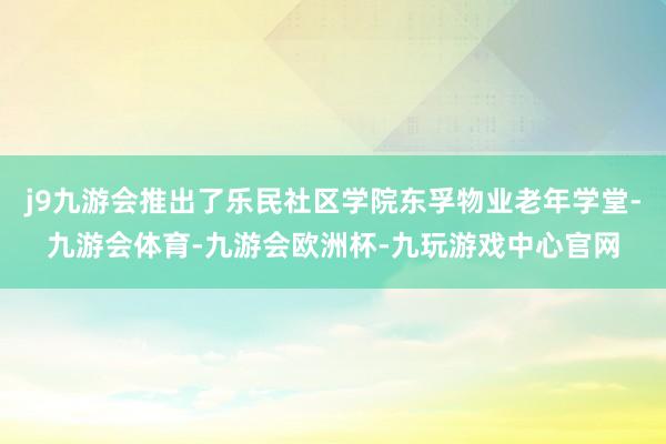 j9九游会推出了乐民社区学院东孚物业老年学堂-九游会体育-九游会欧洲杯-九玩游戏中心官网