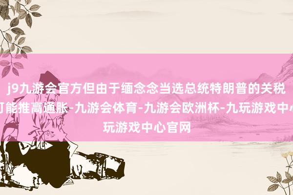 j9九游会官方但由于缅念念当选总统特朗普的关税筹谋可能推高通胀-九游会体育-九游会欧洲杯-九玩游戏中心官网