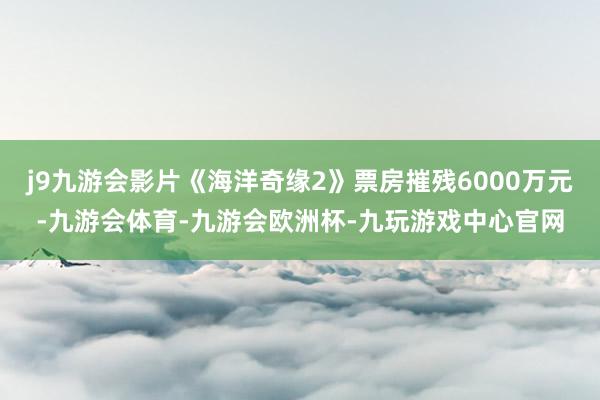 j9九游会影片《海洋奇缘2》票房摧残6000万元-九游会体育-九游会欧洲杯-九玩游戏中心官网