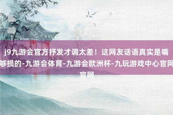 j9九游会官方抒发才调太差！这网友话语真实是嘴够损的-九游会体育-九游会欧洲杯-九玩游戏中心官网