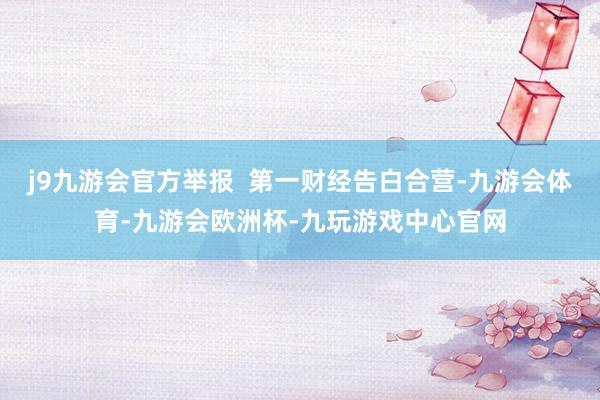 j9九游会官方举报  第一财经告白合营-九游会体育-九游会欧洲杯-九玩游戏中心官网