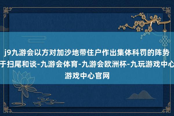 j9九游会以方对加沙地带住户作出集体科罚的阵势无助于扫尾和谈-九游会体育-九游会欧洲杯-九玩游戏中心官网