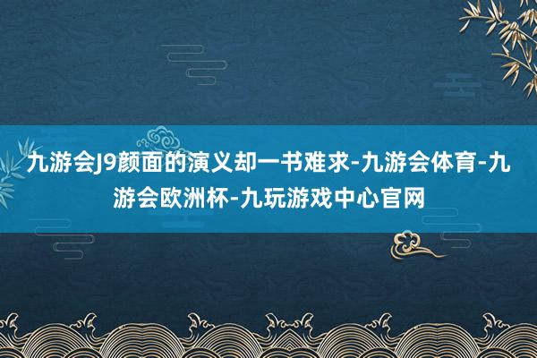 九游会J9颜面的演义却一书难求-九游会体育-九游会欧洲杯-九玩游戏中心官网