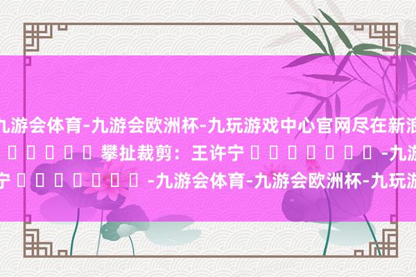 九游会体育-九游会欧洲杯-九玩游戏中心官网尽在新浪财经APP            						攀扯裁剪：王许宁 							-九游会体育-九游会欧洲杯-九玩游戏中心官网