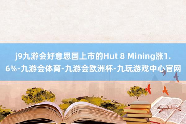j9九游会好意思国上市的Hut 8 Mining涨1.6%-九游会体育-九游会欧洲杯-九玩游戏中心官网