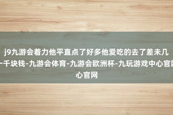 j9九游会着力他平直点了好多他爱吃的去了差未几一千块钱-九游会体育-九游会欧洲杯-九玩游戏中心官网