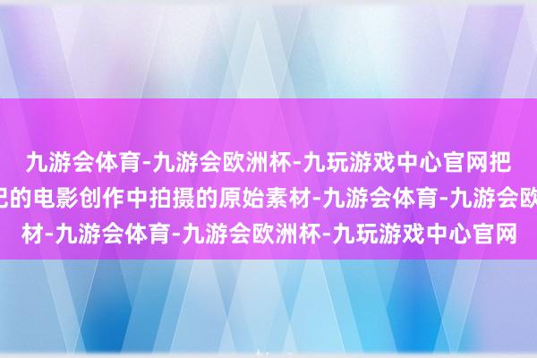 九游会体育-九游会欧洲杯-九玩游戏中心官网把他在快要四分之一生纪的电影创作中拍摄的原始素材-九游会体育-九游会欧洲杯-九玩游戏中心官网