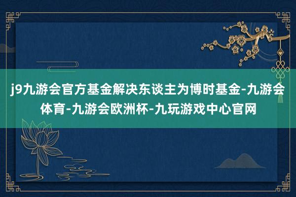 j9九游会官方基金解决东谈主为博时基金-九游会体育-九游会欧洲杯-九玩游戏中心官网