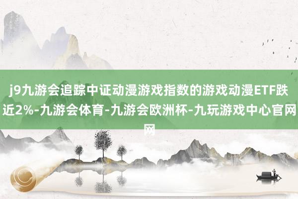 j9九游会追踪中证动漫游戏指数的游戏动漫ETF跌近2%-九游会体育-九游会欧洲杯-九玩游戏中心官网