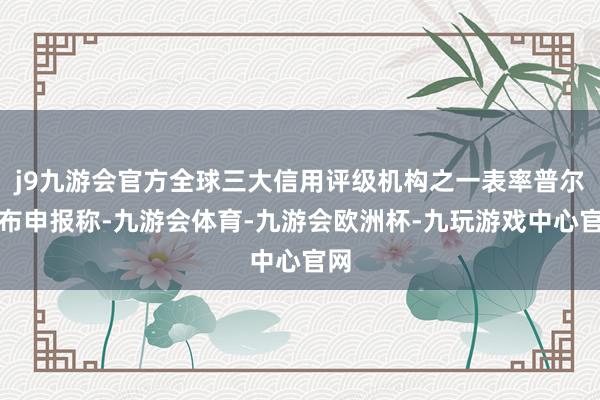 j9九游会官方全球三大信用评级机构之一表率普尔发布申报称-九游会体育-九游会欧洲杯-九玩游戏中心官网
