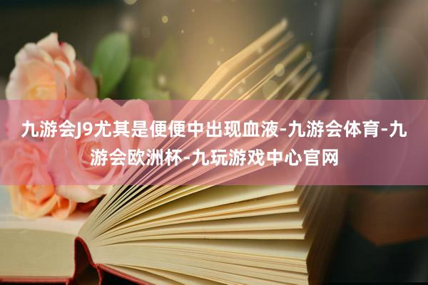 九游会J9尤其是便便中出现血液-九游会体育-九游会欧洲杯-九玩游戏中心官网