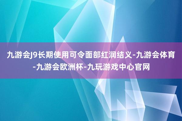 九游会J9长期使用可令面部红润结义-九游会体育-九游会欧洲杯-九玩游戏中心官网