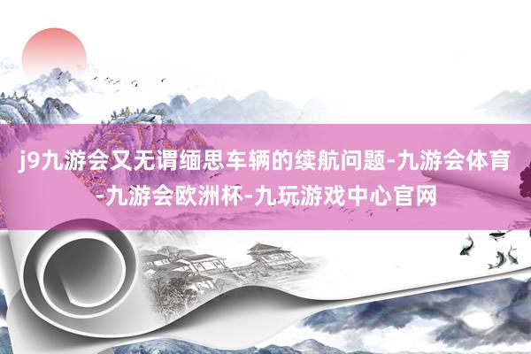 j9九游会又无谓缅思车辆的续航问题-九游会体育-九游会欧洲杯-九玩游戏中心官网