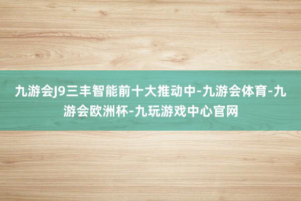 九游会J9三丰智能前十大推动中-九游会体育-九游会欧洲杯-九玩游戏中心官网