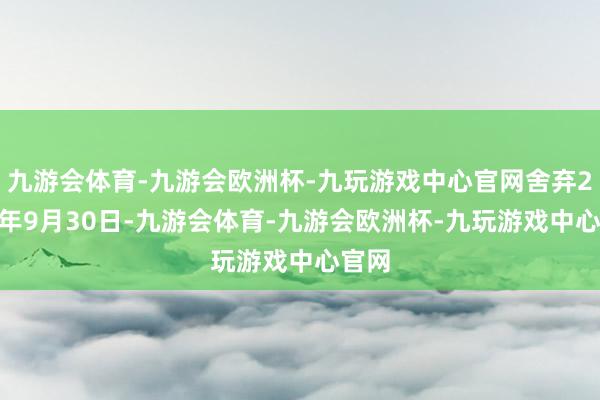 九游会体育-九游会欧洲杯-九玩游戏中心官网舍弃2024年9月30日-九游会体育-九游会欧洲杯-九玩游戏中心官网
