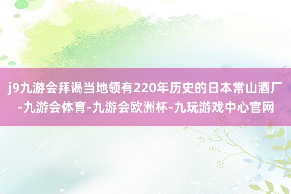 j9九游会拜谒当地领有220年历史的日本常山酒厂-九游会体育-九游会欧洲杯-九玩游戏中心官网
