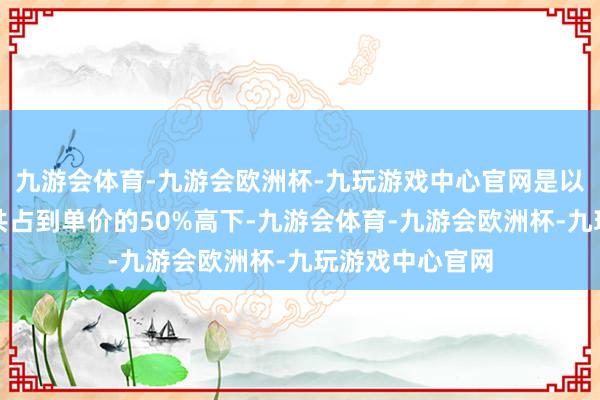 九游会体育-九游会欧洲杯-九玩游戏中心官网是以这两部分支拨共占到单价的50%高下-九游会体育-九游会欧洲杯-九玩游戏中心官网