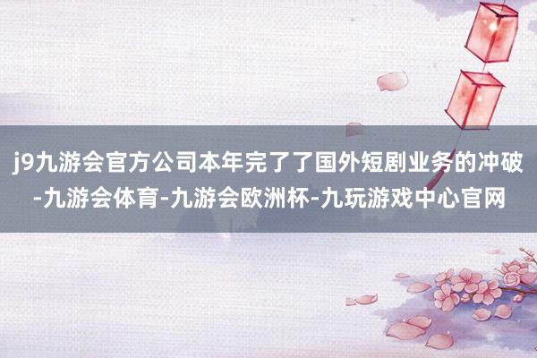 j9九游会官方公司本年完了了国外短剧业务的冲破-九游会体育-九游会欧洲杯-九玩游戏中心官网